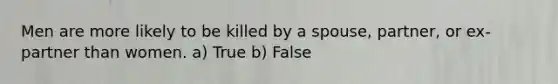 Men are more likely to be killed by a spouse, partner, or ex-partner than women. a) True b) False