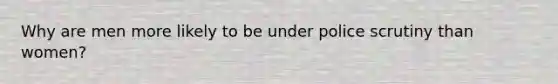 Why are men more likely to be under police scrutiny than women?