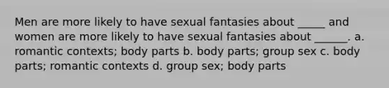 Men are more likely to have sexual fantasies about _____ and women are more likely to have sexual fantasies about ______. a. romantic contexts; body parts b. body parts; group sex c. body parts; romantic contexts d. group sex; body parts