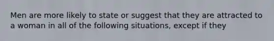 Men are more likely to state or suggest that they are attracted to a woman in all of the following situations, except if they