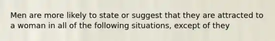 Men are more likely to state or suggest that they are attracted to a woman in all of the following situations, except of they