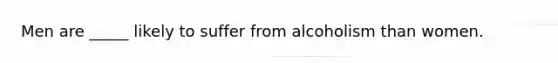 Men are _____ likely to suffer from alcoholism than women.