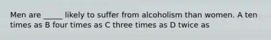 Men are _____ likely to suffer from alcoholism than women. A ten times as B four times as C three times as D twice as