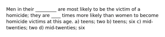 Men in their _________ are most likely to be the victim of a homicide; they are ____ times more likely than women to become homicide victims at this age. a) teens; two b) teens; six c) mid-twenties; two d) mid-twenties; six