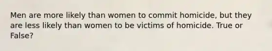 Men are more likely than women to commit homicide, but they are less likely than women to be victims of homicide. True or False?