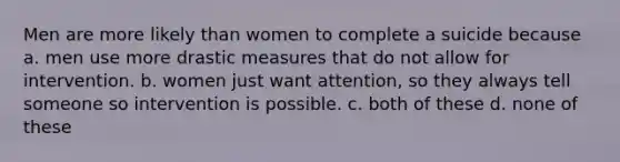 Men are more likely than women to complete a suicide because a. men use more drastic measures that do not allow for intervention. b. women just want attention, so they always tell someone so intervention is possible. c. both of these d. none of these