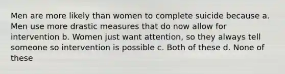 Men are more likely than women to complete suicide because a. Men use more drastic measures that do now allow for intervention b. Women just want attention, so they always tell someone so intervention is possible c. Both of these d. None of these