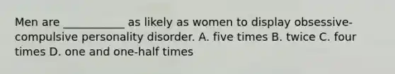 Men are ___________ as likely as women to display obsessive-compulsive personality disorder. A. five times B. twice C. four times D. one and one-half times