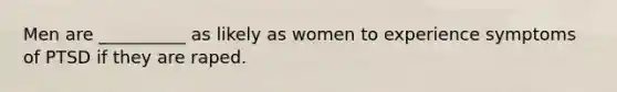 Men are __________ as likely as women to experience symptoms of PTSD if they are raped.