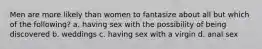 Men are more likely than women to fantasize about all but which of the following? a. having sex with the possibility of being discovered b. weddings c. having sex with a virgin d. anal sex