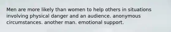 Men are more likely than women to help others in situations involving physical danger and an audience. anonymous circumstances. another man. emotional support.