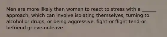 Men are more likely than women to react to stress with a ______ approach, which can involve isolating themselves, turning to alcohol or drugs, or being aggressive. fight-or-flight tend-or-befriend grieve-or-leave