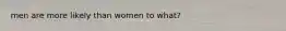 men are more likely than women to what?