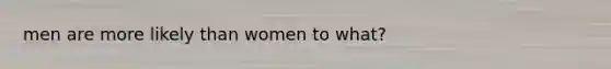 men are more likely than women to what?