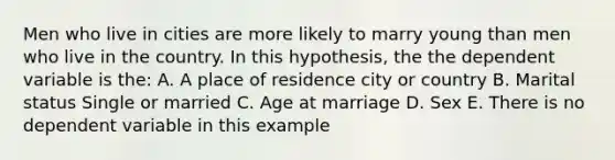 Men who live in cities are more likely to marry young than men who live in the country. In this hypothesis, the the dependent variable is the: A. A place of residence city or country B. Marital status Single or married C. Age at marriage D. Sex E. There is no dependent variable in this example