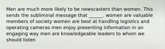 Men are much more likely to be newscasters than women. This sends the subliminal message that ______. women are valuable members of society women are best at handling logistics and operating cameras men enjoy presenting information in an engaging way men are knowledgeable leaders to whom we should listen