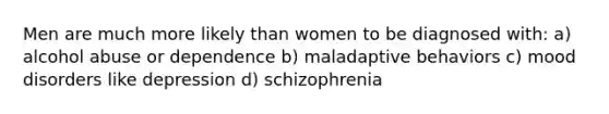 Men are much more likely than women to be diagnosed with: a) alcohol abuse or dependence b) maladaptive behaviors c) mood disorders like depression d) schizophrenia