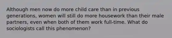 Although men now do more child care than in previous generations, women will still do more housework than their male partners, even when both of them work full-time. What do sociologists call this phenomenon?