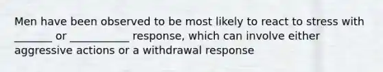 Men have been observed to be most likely to react to stress with _______ or ___________ response, which can involve either aggressive actions or a withdrawal response