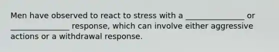 Men have observed to react to stress with a _______________ or _______________ response, which can involve either aggressive actions or a withdrawal response.