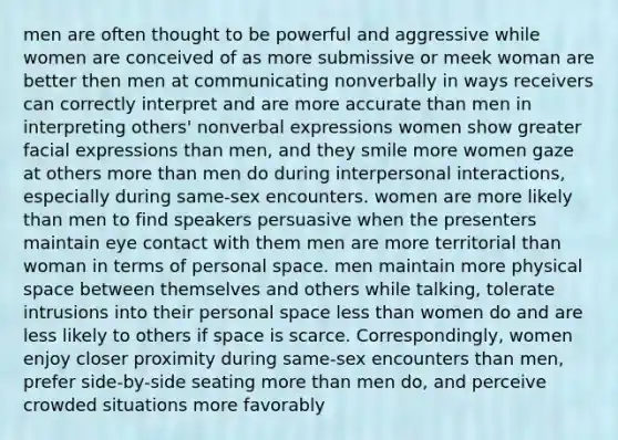 men are often thought to be powerful and aggressive while women are conceived of as more submissive or meek woman are better then men at communicating nonverbally in ways receivers can correctly interpret and are more accurate than men in interpreting others' nonverbal expressions women show greater facial expressions than men, and they smile more women gaze at others more than men do during interpersonal interactions, especially during same-sex encounters. women are more likely than men to find speakers persuasive when the presenters maintain eye contact with them men are more territorial than woman in terms of personal space. men maintain more physical space between themselves and others while talking, tolerate intrusions into their personal space less than women do and are less likely to others if space is scarce. Correspondingly, women enjoy closer proximity during same-sex encounters than men, prefer side-by-side seating more than men do, and perceive crowded situations more favorably