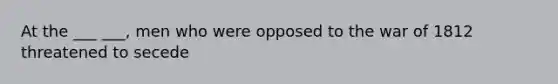 At the ___ ___, men who were opposed to the war of 1812 threatened to secede
