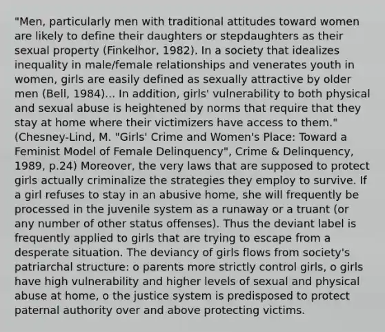 "Men, particularly men with traditional attitudes toward women are likely to define their daughters or stepdaughters as their sexual property (Finkelhor, 1982). In a society that idealizes inequality in male/female relationships and venerates youth in women, girls are easily defined as sexually attractive by older men (Bell, 1984)... In addition, girls' vulnerability to both physical and sexual abuse is heightened by norms that require that they stay at home where their victimizers have access to them." (Chesney-Lind, M. "Girls' Crime and Women's Place: Toward a Feminist Model of Female Delinquency", Crime & Delinquency, 1989, p.24) Moreover, the very laws that are supposed to protect girls actually criminalize the strategies they employ to survive. If a girl refuses to stay in an abusive home, she will frequently be processed in the juvenile system as a runaway or a truant (or any number of other status offenses). Thus the deviant label is frequently applied to girls that are trying to escape from a desperate situation. The deviancy of girls flows from society's patriarchal structure: o parents more strictly control girls, o girls have high vulnerability and higher levels of sexual and physical abuse at home, o the justice system is predisposed to protect paternal authority over and above protecting victims.