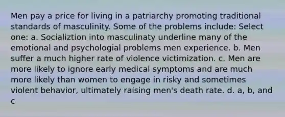 Men pay a price for living in a patriarchy promoting traditional standards of masculinity. Some of the problems include: Select one: a. Socializtion into masculinaty underline many of the emotional and psychologial problems men experience. b. Men suffer a much higher rate of violence victimization. c. Men are more likely to ignore early medical symptoms and are much more likely than women to engage in risky and sometimes violent behavior, ultimately raising men's death rate. d. a, b, and c