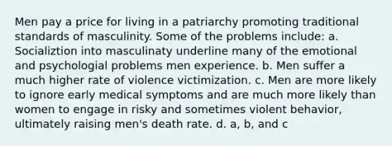 Men pay a price for living in a patriarchy promoting traditional standards of masculinity. Some of the problems include: a. Socializtion into masculinaty underline many of the emotional and psychologial problems men experience. b. Men suffer a much higher rate of violence victimization. c. Men are more likely to ignore early medical symptoms and are much more likely than women to engage in risky and sometimes violent behavior, ultimately raising men's death rate. d. a, b, and c