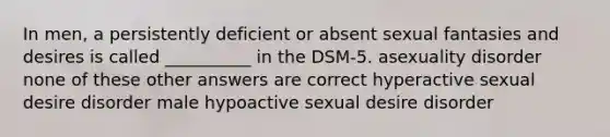 In men, a persistently deficient or absent sexual fantasies and desires is called __________ in the DSM-5. asexuality disorder none of these other answers are correct hyperactive sexual desire disorder male hypoactive sexual desire disorder