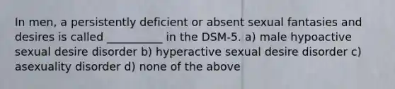 In men, a persistently deficient or absent sexual fantasies and desires is called __________ in the DSM-5. a) male hypoactive sexual desire disorder b) hyperactive sexual desire disorder c) asexuality disorder d) none of the above