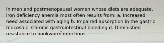 In men and postmenopausal women whose diets are adequate, iron deficiency anemia most often results from: a. Increased need associated with aging b. Impaired absorption in the gastric mucosa c. Chronic gastrointestinal bleeding d. Diminished resistance to hookworm infections