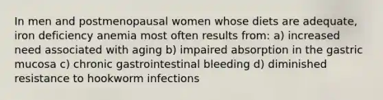 In men and postmenopausal women whose diets are adequate, iron deficiency anemia most often results from: a) increased need associated with aging b) impaired absorption in the gastric mucosa c) chronic gastrointestinal bleeding d) diminished resistance to hookworm infections