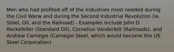 Men who had profited off of the industries most needed during the Civil Warw and during the Second Industrial Revolution (ie. Steel, Oil, and the Railroad) - Examples Include John D. Rockefeller (Standard Oil), Cornelius Vanderbilt (Railroads), and Andrew Carnegie (Carnegie Steel, which would become the US Steel Corporation)