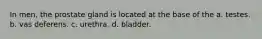 In men, the prostate gland is located at the base of the a. testes. b. vas deferens. c. urethra. d. bladder.