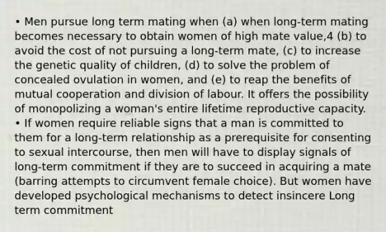 • Men pursue long term mating when (a) when long-term mating becomes necessary to obtain women of high mate value,4 (b) to avoid the cost of not pursuing a long-term mate, (c) to increase the genetic quality of children, (d) to solve the problem of concealed ovulation in women, and (e) to reap the benefits of mutual cooperation and division of labour. It offers the possibility of monopolizing a woman's entire lifetime reproductive capacity. • If women require reliable signs that a man is committed to them for a long-term relationship as a prerequisite for consenting to sexual intercourse, then men will have to display signals of long-term commitment if they are to succeed in acquiring a mate (barring attempts to circumvent female choice). But women have developed psychological mechanisms to detect insincere Long term commitment