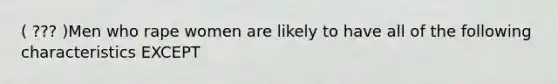 ( ??? )Men who rape women are likely to have all of the following characteristics EXCEPT