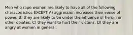 Men who rape women are likely to have all of the following characteristics EXCEPT A) aggression increases their sense of power. B) they are likely to be under the influence of heroin or other opiates. C) they want to hurt their victims. D) they are angry at women in general.