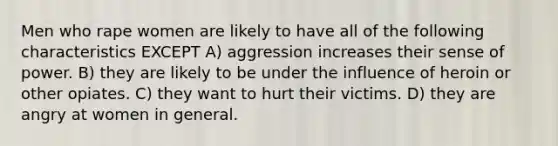 Men who rape women are likely to have all of the following characteristics EXCEPT A) aggression increases their sense of power. B) they are likely to be under the influence of heroin or other opiates. C) they want to hurt their victims. D) they are angry at women in general.