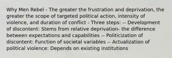 Why Men Rebel - The greater the frustration and deprivation, the greater the scope of targeted political action, intensity of violence, and duration of conflict - Three steps: -- Development of discontent: Stems from relative deprivation- the difference between expectations and capabilities -- Politicization of discontent: Function of societal variables -- Actualization of political violence: Depends on existing institutions