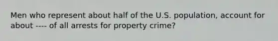 Men who represent about half of the U.S. population, account for about ---- of all arrests for property crime?