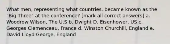 What men, representing what countries, became known as the "Big Three" at the conference? [mark all correct answers] a. Woodrow Wilson, The U.S b. Dwight D. Eisenhower, US c. Georges Clemenceau, France d. Winston Churchill, England e. David Lloyd George, England