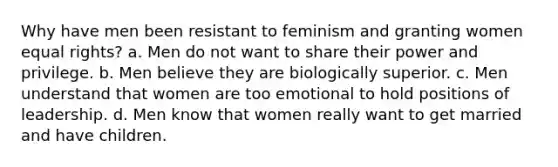 Why have men been resistant to feminism and granting women equal rights? a. Men do not want to share their power and privilege. b. Men believe they are biologically superior. c. Men understand that women are too emotional to hold positions of leadership. d. Men know that women really want to get married and have children.