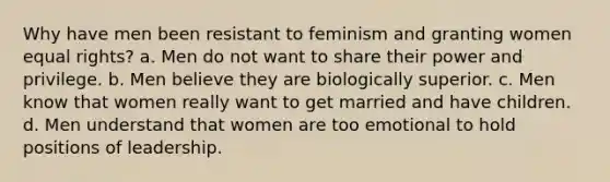 Why have men been resistant to feminism and granting women equal rights? a. Men do not want to share their power and privilege. b. Men believe they are biologically superior. c. Men know that women really want to get married and have children. d. Men understand that women are too emotional to hold positions of leadership.