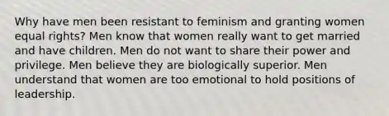 Why have men been resistant to feminism and granting women equal rights? Men know that women really want to get married and have children. Men do not want to share their power and privilege. Men believe they are biologically superior. Men understand that women are too emotional to hold positions of leadership.