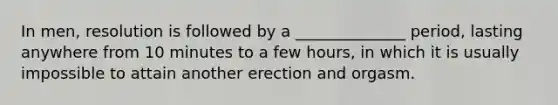 In men, resolution is followed by a ______________ period, lasting anywhere from 10 minutes to a few hours, in which it is usually impossible to attain another erection and orgasm.