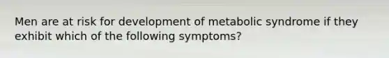 Men are at risk for development of metabolic syndrome if they exhibit which of the following symptoms?