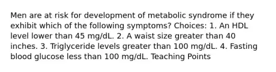 Men are at risk for development of metabolic syndrome if they exhibit which of the following symptoms? Choices: 1. An HDL level lower than 45 mg/dL. 2. A waist size greater than 40 inches. 3. Triglyceride levels greater than 100 mg/dL. 4. Fasting blood glucose less than 100 mg/dL. Teaching Points