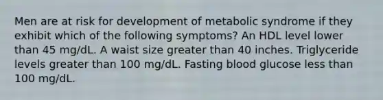 Men are at risk for development of metabolic syndrome if they exhibit which of the following symptoms? An HDL level lower than 45 mg/dL. A waist size greater than 40 inches. Triglyceride levels greater than 100 mg/dL. Fasting blood glucose less than 100 mg/dL.