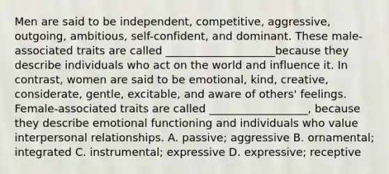 Men are said to be independent, competitive, aggressive, outgoing, ambitious, self-confident, and dominant. These male-associated traits are called ____________________because they describe individuals who act on the world and influence it. In contrast, women are said to be emotional, kind, creative, considerate, gentle, excitable, and aware of others' feelings. Female-associated traits are called __________________, because they describe emotional functioning and individuals who value interpersonal relationships. A. passive; aggressive B. ornamental; integrated C. instrumental; expressive D. expressive; receptive